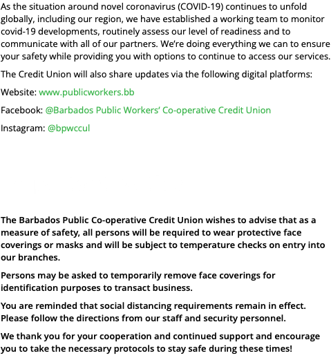 As the situation around novel coronavirus (COVID-19) continues to unfold globally, including our region, we have established a working team to monitor covid-19 developments, routinely assess our level of readiness and to communicate with all of our partners. We’re doing everything we can to ensure your safety while providing you with options to continue to access our services. The Credit Union will also share updates via the following digital platforms: Website: www.publicworkers.bb Facebook: @Barbados Public Workers’ Co-operative Credit Union Instagram: @bpwccul Important Notice The Barbados Public Co-operative Credit Union wishes to advise that as a measure of safety, all persons will be required to wear protective face coverings or masks and will be subject to temperature checks on entry into our branches. Persons may be asked to temporarily remove face coverings for identification purposes to transact business. You are reminded that social distancing requirements remain in effect. Please follow the directions from our staff and security personnel. We thank you for your cooperation and continued support and encourage you to take the necessary protocols to stay safe during these times!