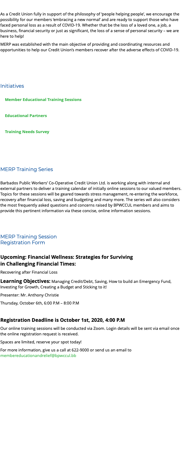  As a Credit Union fully in support of the philosophy of ‘people helping people’, we encourage the possibility for our members ‘embracing a new normal’ and are ready to support those who have faced personal loss as a result of COVID-19. Whether that be the loss of a loved one, a job, a business, financial security or just as significant, the loss of a sense of personal security – we are here to help! MERP was established with the main objective of providing and coordinating resources and opportunities to help our Credit Union’s members recover after the adverse effects of COVID-19. Initiatives Member Educational Training Sessions Educational Partners Training Needs Survey MERP Training Series Barbados Public Workers’ Co-Operative Credit Union Ltd. is working along with internal and external partners to deliver a training calendar of initially online sessions to our valued members. Topics for these sessions will be geared towards stress management, re-entering the workforce, recovery after financial loss, saving and budgeting and many more. The series will also considers the most frequently asked questions and concerns raised by BPWCCUL members and aims to provide this pertinent information via these concise, online information sessions. MERP Training Session Registration Form Upcoming: Financial Wellness: Strategies for Surviving in Challenging Financial Times: Recovering after Financial Loss Learning Objectives: Managing Credit/Debt, Saving, How to build an Emergency Fund, Investing for Growth, Creating a Budget and Sticking to it! Presenter: Mr. Anthony Christie Thursday, October 6th, 6:00 P.M – 8:00 P.M Registration Deadline is October 1st, 2020, 4:00 P.M Our online training sessions will be conducted via Zoom. Login details will be sent via email once the online registration request is received. Spaces are limited, reserve your spot today! For more information, give us a call at 622-9000 or send us an email to membereducationandrelief@bpwccul.bb 