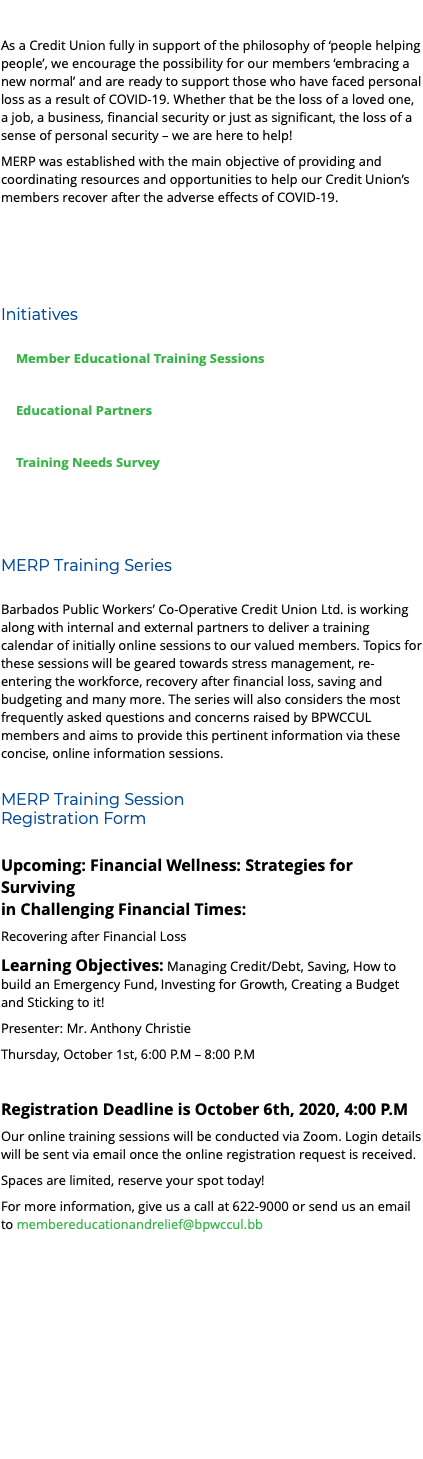  As a Credit Union fully in support of the philosophy of ‘people helping people’, we encourage the possibility for our members ‘embracing a new normal’ and are ready to support those who have faced personal loss as a result of COVID-19. Whether that be the loss of a loved one, a job, a business, financial security or just as significant, the loss of a sense of personal security – we are here to help! MERP was established with the main objective of providing and coordinating resources and opportunities to help our Credit Union’s members recover after the adverse effects of COVID-19. Initiatives Member Educational Training Sessions Educational Partners Training Needs Survey MERP Training Series Barbados Public Workers’ Co-Operative Credit Union Ltd. is working along with internal and external partners to deliver a training calendar of initially online sessions to our valued members. Topics for these sessions will be geared towards stress management, re-entering the workforce, recovery after financial loss, saving and budgeting and many more. The series will also considers the most frequently asked questions and concerns raised by BPWCCUL members and aims to provide this pertinent information via these concise, online information sessions. MERP Training Session Registration Form Upcoming: Financial Wellness: Strategies for Surviving in Challenging Financial Times: Recovering after Financial Loss Learning Objectives: Managing Credit/Debt, Saving, How to build an Emergency Fund, Investing for Growth, Creating a Budget and Sticking to it! Presenter: Mr. Anthony Christie Thursday, October 1st, 6:00 P.M – 8:00 P.M Registration Deadline is October 6th, 2020, 4:00 P.M Our online training sessions will be conducted via Zoom. Login details will be sent via email once the online registration request is received. Spaces are limited, reserve your spot today! For more information, give us a call at 622-9000 or send us an email to membereducationandrelief@bpwccul.bb 