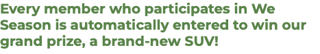 Every member who participates in We Season is automatically entered to win our grand prize, a brand-new SUV!