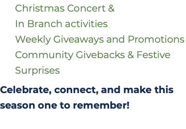  Christmas Concert &   In Branch activities  Weekly Giveaways and Promotions  Community Givebacks & Festive  Surprises Celebrate, connect, and make this season one to remember!