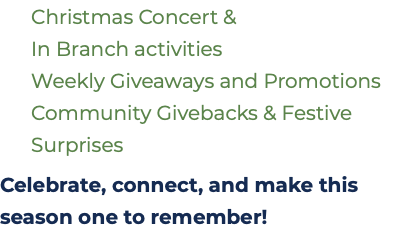&nbsp;Christmas Concert &   In Branch activities  Weekly Giveaways and Promotions  Community Givebacks & Festive   Surprises Celebrate, connect, and make this season one to remember!